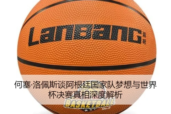 何塞·洛佩斯谈阿根廷国家队梦想与世界杯决赛真相深度解析