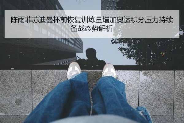 陈雨菲苏迪曼杯前恢复训练量增加奥运积分压力持续备战态势解析