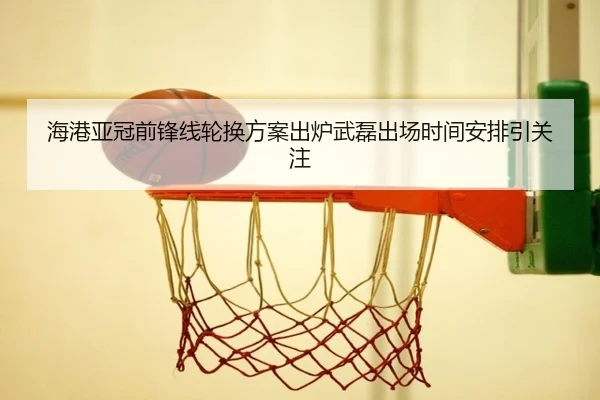 海港亚冠前锋线轮换方案出炉武磊出场时间安排引关注