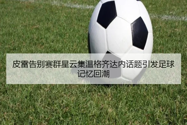 皮雷告别赛群星云集温格齐达内话题引发足球记忆回潮